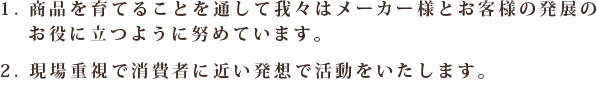 1.商品を育てることを通して我々はメーカー様とお客様の発展のお役に立つように努めています。2.現場重視で消費者に近い発想で活動をいたします。